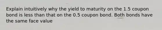 Explain intuitively why the yield to maturity on the 1.5 coupon bond is <a href='https://www.questionai.com/knowledge/k7BtlYpAMX-less-than' class='anchor-knowledge'>less than</a> that on the 0.5 coupon bond. Both bonds have the same face value