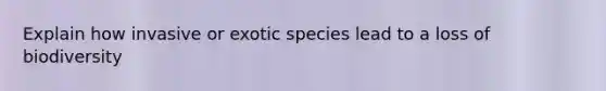 Explain how invasive or exotic species lead to a loss of biodiversity