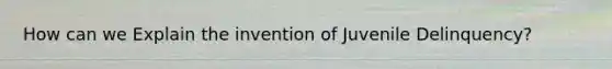 How can we Explain the invention of Juvenile Delinquency?