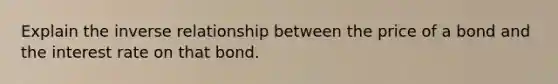 Explain the inverse relationship between the price of a bond and the interest rate on that bond.