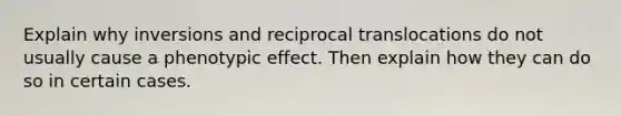 Explain why inversions and reciprocal translocations do not usually cause a phenotypic effect. Then explain how they can do so in certain cases.