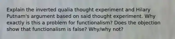 Explain the inverted qualia thought experiment and Hilary Putnam's argument based on said thought experiment. Why exactly is this a problem for functionalism? Does the objection show that functionalism is false? Why/why not?