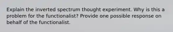 Explain the inverted spectrum thought experiment. Why is this a problem for the functionalist? Provide one possible response on behalf of the functionalist.