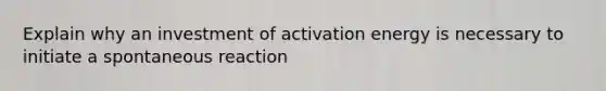 Explain why an investment of activation energy is necessary to initiate a spontaneous reaction