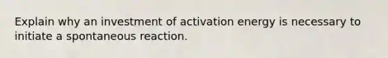 Explain why an investment of activation energy is necessary to initiate a spontaneous reaction.