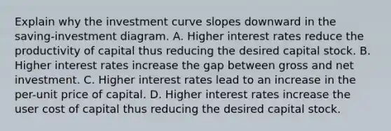 Explain why the investment curve slopes downward in the saving-investment diagram. A. Higher interest rates reduce the productivity of capital thus reducing the desired capital stock. B. Higher interest rates increase the gap between gross and net investment. C. Higher interest rates lead to an increase in the per-unit price of capital. D. Higher interest rates increase the user cost of capital thus reducing the desired capital stock.