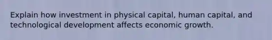 Explain how investment in physical capital, human capital, and technological development affects economic growth.