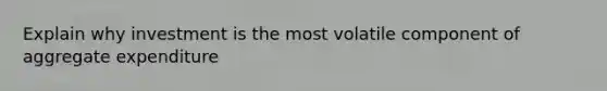 Explain why investment is the most volatile component of aggregate expenditure