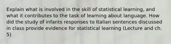 Explain what is involved in the skill of statistical learning, and what it contributes to the task of learning about language. How did the study of infants responses to Italian sentences discussed in class provide evidence for statistical learning (Lecture and ch. 5)