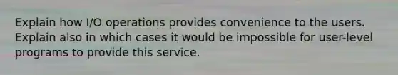 Explain how I/O operations provides convenience to the users. Explain also in which cases it would be impossible for user-level programs to provide this service.