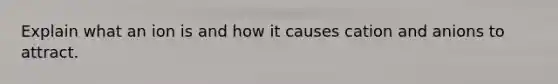 Explain what an ion is and how it causes cation and anions to attract.