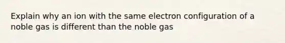 Explain why an ion with the same electron configuration of a noble gas is different than the noble gas