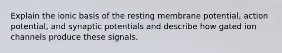 Explain the ionic basis of the resting membrane potential, action potential, and synaptic potentials and describe how gated ion channels produce these signals.