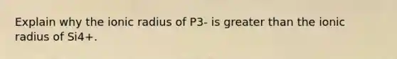 Explain why the ionic radius of P3- is greater than the ionic radius of Si4+.