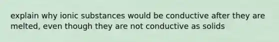 explain why ionic substances would be conductive after they are melted, even though they are not conductive as solids