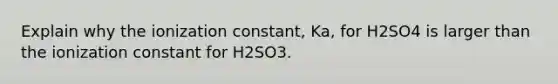 Explain why the ionization constant, Ka, for H2SO4 is larger than the ionization constant for H2SO3.