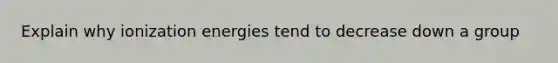 Explain why ionization energies tend to decrease down a group