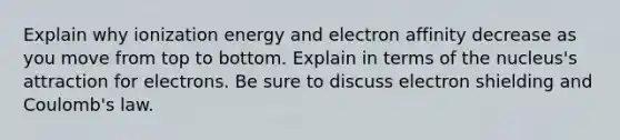 Explain why ionization energy and electron affinity decrease as you move from top to bottom. Explain in terms of the nucleus's attraction for electrons. Be sure to discuss electron shielding and Coulomb's law.