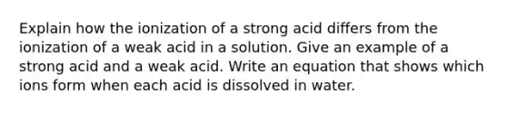 Explain how the ionization of a strong acid differs from the ionization of a weak acid in a solution. Give an example of a strong acid and a weak acid. Write an equation that shows which ions form when each acid is dissolved in water.