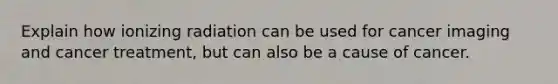 Explain how ionizing radiation can be used for cancer imaging and cancer treatment, but can also be a cause of cancer.