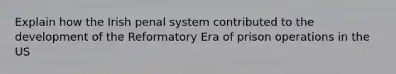 Explain how the Irish penal system contributed to the development of the Reformatory Era of prison operations in the US