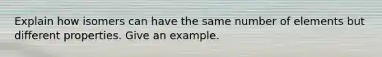 Explain how isomers can have the same number of elements but different properties. Give an example.