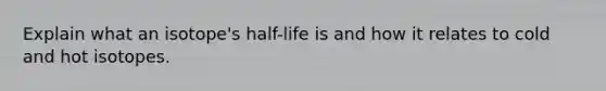 Explain what an isotope's half-life is and how it relates to cold and hot isotopes.