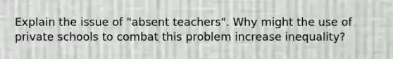 Explain the issue of "absent teachers". Why might the use of private schools to combat this problem increase inequality?