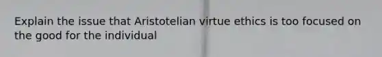 Explain the issue that Aristotelian virtue ethics is too focused on the good for the individual