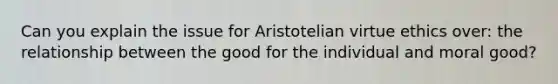 Can you explain the issue for Aristotelian virtue ethics over: the relationship between the good for the individual and moral good?