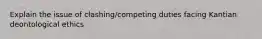 Explain the issue of clashing/competing duties facing Kantian deontological ethics