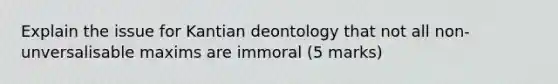 Explain the issue for Kantian deontology that not all non-unversalisable maxims are immoral (5 marks)