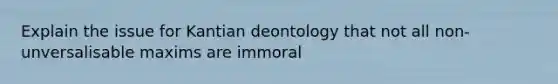 Explain the issue for Kantian deontology that not all non-unversalisable maxims are immoral