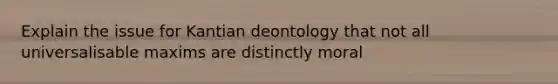 Explain the issue for Kantian deontology that not all universalisable maxims are distinctly moral