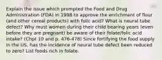 Explain the issue which prompted the Food and Drug Administration (FDA) in 1998 to approve the enrichment of flour (and other cereal products) with folic acid? What is neural tube defect? Why must women during their child bearing years (even before they are pregnant) be aware of their folate/folic acid intake? (Chpt 10 and p. 476-478) Since fortifying the food supply in the US, has the incidence of neural tube defect been reduced to zero? List foods rich in folate.