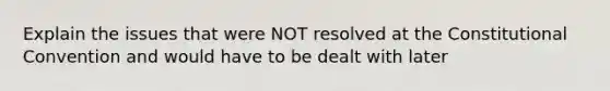 Explain the issues that were NOT resolved at the Constitutional Convention and would have to be dealt with later