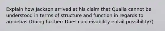 Explain how Jackson arrived at his claim that Qualia cannot be understood in terms of structure and function in regards to amoebas (Going further: Does conceivability entail possibility?)