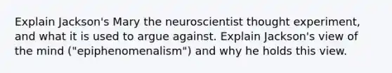 Explain Jackson's Mary the neuroscientist thought experiment, and what it is used to argue against. Explain Jackson's view of the mind ("epiphenomenalism") and why he holds this view.