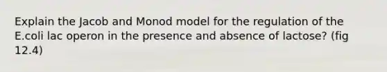 Explain the Jacob and Monod model for the regulation of the E.coli lac operon in the presence and absence of lactose? (fig 12.4)