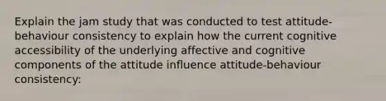 Explain the jam study that was conducted to test attitude-behaviour consistency to explain how the current cognitive accessibility of the underlying affective and cognitive components of the attitude influence attitude-behaviour consistency: