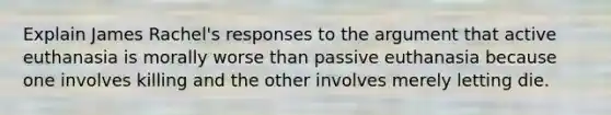 Explain James Rachel's responses to the argument that active euthanasia is morally worse than passive euthanasia because one involves killing and the other involves merely letting die.