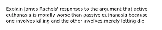 Explain James Rachels' responses to the argument that active euthanasia is morally worse than passive euthanasia because one involves killing and the other involves merely letting die