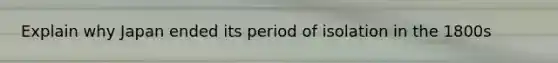 Explain why Japan ended its period of isolation in the 1800s