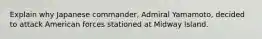 Explain why Japanese commander, Admiral Yamamoto, decided to attack American forces stationed at Midway Island.