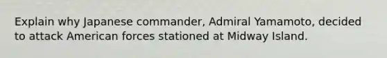 Explain why Japanese commander, Admiral Yamamoto, decided to attack American forces stationed at Midway Island.