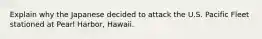 Explain why the Japanese decided to attack the U.S. Pacific Fleet stationed at Pearl Harbor, Hawaii.