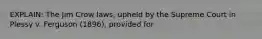 EXPLAIN: The Jim Crow laws, upheld by the Supreme Court in Plessy v. Ferguson (1896), provided for