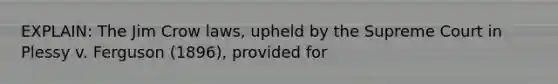 EXPLAIN: The Jim Crow laws, upheld by the Supreme Court in Plessy v. Ferguson (1896), provided for