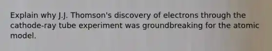 Explain why J.J. Thomson's discovery of electrons through the cathode-ray tube experiment was groundbreaking for the atomic model.