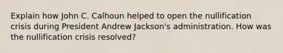 Explain how John C. Calhoun helped to open the nullification crisis during President Andrew Jackson's administration. How was the nullification crisis resolved?